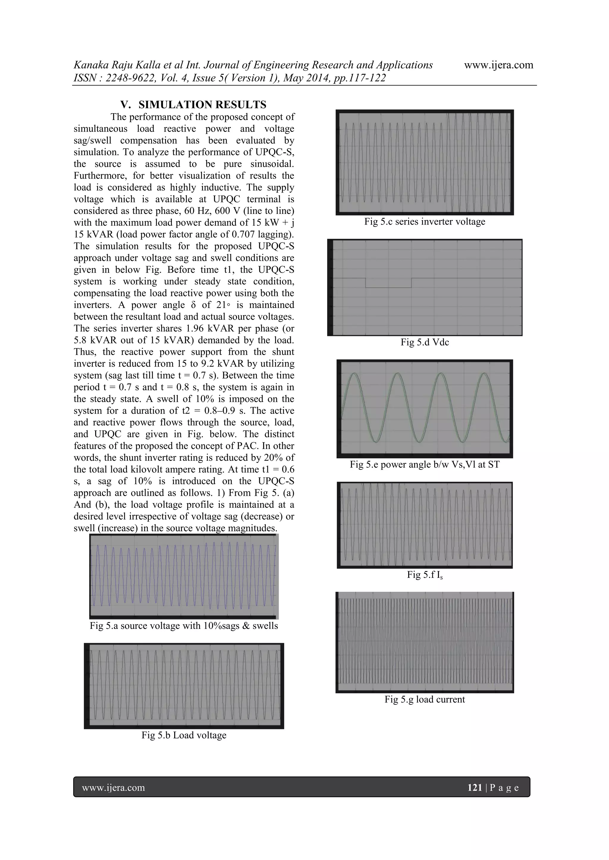 Kanaka Raju Kalla et al Int. Journal of Engineering Research and Applications www.ijera.com
ISSN : 2248-9622, Vol. 4, Issue 5( Version 1), May 2014, pp.117-122
www.ijera.com 121 | P a g e
V. SIMULATION RESULTS
The performance of the proposed concept of
simultaneous load reactive power and voltage
sag/swell compensation has been evaluated by
simulation. To analyze the performance of UPQC-S,
the source is assumed to be pure sinusoidal.
Furthermore, for better visualization of results the
load is considered as highly inductive. The supply
voltage which is available at UPQC terminal is
considered as three phase, 60 Hz, 600 V (line to line)
with the maximum load power demand of 15 kW + j
15 kVAR (load power factor angle of 0.707 lagging).
The simulation results for the proposed UPQC-S
approach under voltage sag and swell conditions are
given in below Fig. Before time t1, the UPQC-S
system is working under steady state condition,
compensating the load reactive power using both the
inverters. A power angle δ of 21◦ is maintained
between the resultant load and actual source voltages.
The series inverter shares 1.96 kVAR per phase (or
5.8 kVAR out of 15 kVAR) demanded by the load.
Thus, the reactive power support from the shunt
inverter is reduced from 15 to 9.2 kVAR by utilizing
system (sag last till time t = 0.7 s). Between the time
period t = 0.7 s and t = 0.8 s, the system is again in
the steady state. A swell of 10% is imposed on the
system for a duration of t2 = 0.8–0.9 s. The active
and reactive power flows through the source, load,
and UPQC are given in Fig. below. The distinct
features of the proposed the concept of PAC. In other
words, the shunt inverter rating is reduced by 20% of
the total load kilovolt ampere rating. At time t1 = 0.6
s, a sag of 10% is introduced on the UPQC-S
approach are outlined as follows. 1) From Fig 5. (a)
And (b), the load voltage profile is maintained at a
desired level irrespective of voltage sag (decrease) or
swell (increase) in the source voltage magnitudes.
Fig 5.a source voltage with 10%sags & swells
Fig 5.b Load voltage
Fig 5.c series inverter voltage
Fig 5.d Vdc
Fig 5.e power angle b/w Vs,Vl at ST
Fig 5.f Is
Fig 5.g load current
 
