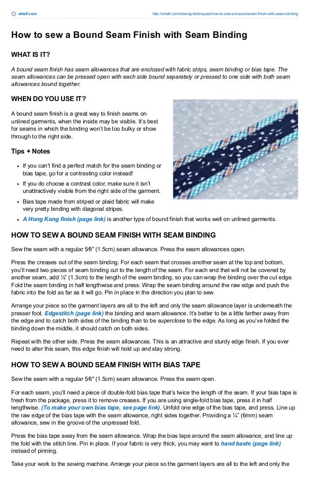 whafi.com http://whafi.com/sewing-techniques/how-to-sew-a-bound-seam-finish-with-seam-binding
How to sew a Bound Seam Finish with Seam Binding
WHAT IS IT?
A bound seam finish has seam allowances that are enclosed with fabric strips, seam binding or bias tape. The
seam allowances can be pressed open with each side bound separately or pressed to one side with both seam
allowances bound together.
WHEN DO YOU USE IT?
A bound seam finish is a great way to finish seams on
unlined garments, when the inside may be visible. It’s best
for seams in which the binding won’t be too bulky or show
through to the right side.
Tips + Notes
If you can’t find a perfect match for the seam binding or
bias tape, go for a contrasting color instead!
If you do choose a contrast color, make sure it isn’t
unattractively visible from the right side of the garment.
Bias tape made from striped or plaid fabric will make
very pretty binding with diagonal stripes.
A Hong Kong finish (page link) is another type of bound finish that works well on unlined garments.
HOW TO SEW A BOUND SEAM FINISH WITH SEAM BINDING
Sew the seam with a regular 5⁄8″ (1.5cm) seam allowance. Press the seam allowances open.
Press the creases out of the seam binding. For each seam that crosses another seam at the top and bottom,
you’ll need two pieces of seam binding cut to the length of the seam. For each end that will not be covered by
another seam, add ½” (1.3cm) to the length of the seam binding, so you can wrap the binding over the cut edge.
Fold the seam binding in half lengthwise and press. Wrap the seam binding around the raw edge and push the
fabric into the fold as far as it will go. Pin in place in the direction you plan to sew.
Arrange your piece so the garment layers are all to the left and only the seam allowance layer is underneath the
presser foot. Edgestitch (page link) the binding and seam allowance. It’s better to be a little farther away from
the edge and to catch both sides of the binding than to be superclose to the edge. As long as you’ve folded the
binding down the middle, it should catch on both sides.
Repeat with the other side. Press the seam allowances. This is an attractive and sturdy edge finish. If you ever
need to alter this seam, this edge finish will hold up and stay strong.
HOW TO SEW A BOUND SEAM FINISH WITH BIAS TAPE
Sew the seam with a regular 5⁄8″ (1.5cm) seam allowance. Press the seam open.
For each seam, you’ll need a piece of double-fold bias tape that’s twice the length of the seam. If your bias tape is
fresh from the package, press it to remove creases. If you are using single-fold bias tape, press it in half
lengthwise. (To make your own bias tape, see page link). Unfold one edge of the bias tape, and press. Line up
the raw edge of the bias tape with the seam allowance, right sides together. Providing a ¼” (6mm) seam
allowance, sew in the groove of the unpressed fold.
Press the bias tape away from the seam allowance. Wrap the bias tape around the seam allowance, and line up
the fold with the stitch line. Pin in place. If your fabric is very thick, you may want to hand baste (page link)
instead of pinning.
Take your work to the sewing machine. Arrange your piece so the garment layers are all to the left and only the
 