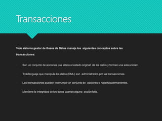 Transacciones
Todo sistema gestor de Bases de Datos maneja los siguientes conceptos sobre las
transacciones:
 Son un conjunto de acciones que altera el estado original de los datos y forman una sola unidad.
 Todolenguaje que manipula los datos (DML) son administrados por las transacciones.
 Las transacciones pueden interrumpir un conjunto de acciones o hacerlas permanentes.
 Mantiene la integridad de los datos cuando alguna acción falla.
 