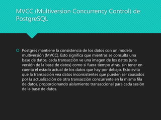 MVCC (Multiversion Concurrency Control) de
PostgreSQL
 Postgres mantiene la consistencia de los datos con un modelo
multiversión (MVCC). Esto significa que mientras se consulta una
base de datos, cada transacción ve una imagen de los datos (una
versión de la base de datos) como si fuera tiempo atrás, sin tener en
cuenta el estado actual de los datos que hay por debajo. Esto evita
que la transacción vea datos inconsistentes que pueden ser causados
por la actualización de otra transacción concurrente en la misma fila
de datos, proporcionando aislamiento transaccional para cada sesión
de la base de datos.
 