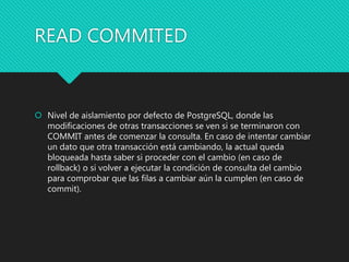 READ COMMITED
 Nivel de aislamiento por defecto de PostgreSQL, donde las
modificaciones de otras transacciones se ven si se terminaron con
COMMIT antes de comenzar la consulta. En caso de intentar cambiar
un dato que otra transacción está cambiando, la actual queda
bloqueada hasta saber si proceder con el cambio (en caso de
rollback) o si volver a ejecutar la condición de consulta del cambio
para comprobar que las filas a cambiar aún la cumplen (en caso de
commit).
 