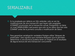 SERIALIZABLE
 Es la empleada por defecto en SQL estándar, solo se ven las
modificaciones de otra transacción que hayan sido aceptadas
(COMMIT) al principio de la transacción actual. PostgreSQL no tiene
un nivel SERIALIZABLE real puesto que solo ve los datos que han sido
COMMIT antes de la primera consulta o modificación de datos.
 Para garantizar serialización verdadera Postgre utiliza “bloqueo de
predicados” esto significa que mantiene bloqueos que le permiten
determinar si una escritura pudiera tener un impacto en el resultado
de alguna lectura de otra transacción concurrente
 