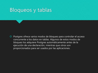 Bloqueos y tablas
 Postgres ofrece varios modos de bloqueo para controlar el acceso
concurrente a los datos en tablas. Algunos de estos modos de
bloqueo los adquiere Postgres automáticamente antes de la
ejecución de una declaración, mientras que otros son
proporcionados para ser usados por las aplicaciones.
 