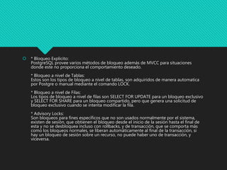  * Bloqueo Explicito:
PostgreSQL provee varios métodos de bloqueo además de MVCC para situaciones
donde este no proporciona el comportamiento deseado.
* Bloqueo a nivel de Tablas:
Estos son los tipos de bloqueo a nivel de tablas, son adquiridos de manera automatica
por Postgre o manual mediante el comando LOCK.
* Bloqueo a nivel de Filas:
Los tipos de bloqueo a nivel de filas son SELECT FOR UPDATE para un bloqueo exclusivo
y SELECT FOR SHARE para un bloqueo compartido, pero que genera una solicitud de
bloqueo exclusivo cuando se intenta modificar la fila.
* Advisory Locks:
Son bloqueos para fines específicos que no son usados normalmente por el sistema,
existen de sesión, que obtienen el bloqueo desde el inicio de la sesión hasta el final de
esta y no se desbloquea incluso con rollbacks, y de transacción, que se comporta más
como los bloqueos normales, se liberan automáticamente al final de la transacción, si
hay un bloqueo de sesión sobre un recurso, no puede haber uno de transacción, y
viceversa.
 