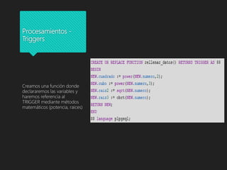 Procesamientos -
Triggers
Creamos una función donde
declararemos las variables y
haremos referencia al
TRIGGER mediante métodos
matemáticos (potencia, raices)
 