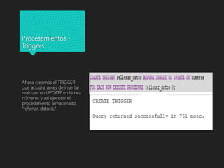 Procesamientos -
Triggers
Ahora creamos el TRIGGER
que actuara antes de insertar
realizara un UPDATE en la tala
números y asi ejecutar el
procedimiento almacenado
“rellenar_datos();”
 