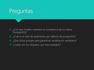 Preguntas
 ¿Con que modelo mantiene la consistencia de los datos
PostegreSQL?
 ¿Cuál es el nivel de aislamiento por defecto de postgreSQL?
 ¿Que utiliza postgre para garantizar serialización verdadera?
 ¿Cuáles son los bloqueos que hace postgres?
 