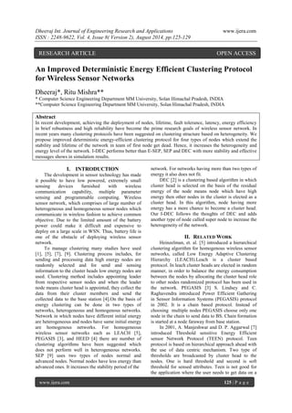 Dheeraj Int. Journal of Engineering Research and Applications www.ijera.com 
ISSN : 2248-9622, Vol. 4, Issue 8( Version 2), August 2014, pp.125-129 
www.ijera.com 125 | P a g e 
An Improved Deterministic Energy Efficient Clustering Protocol for Wireless Sensor Networks Dheeraj*, Ritu Mishra** * Computer Science Engineering Department MM University, Solan Himachal Pradesh, INDIA **Computer Science Engineering Department MM University, Solan Himachal Pradesh, INDIA Abstract 
In recent development, achieving the deployment of nodes, lifetime, fault tolerance, latency, energy efficiency in brief robustness and high reliability have become the prime research goals of wireless sensor network. In recent years many clustering protocols have been suggested on clustering structure based on heterogeneity. We propose improved deterministic energy-efficient clustering protocol for four types of nodes which extend the stability and lifetime of the network in team of first node get dead. Hence, it increases the heterogeneity and energy level of the network. I-DEC performs better than E-SEP, SEP and DEC with more stability and effective messages shows in simulation results. 
I. INTRODUCTION 
The development in sensor technology has made it possible to have low powered, extremely small sensing devices furnished with wireless communication capability, multiple parameter sensing and programmable computing. Wireless sensor network, which comprises of large number of heterogeneous and homogeneous sensor nodes which communicate in wireless fashion to achieve common objective. Due to the limited amount of the battery power could make it difficult and expensive to deploy on a large scale in WSN. Thus, battery life is one of the obstacle of deploying wireless sensor network. To manage clustering many studies have used [1], [5], [7], [9]. Clustering process includes, for sending and processing data high energy nodes are randomly selected and for send and sensing information to the cluster heads low energy nodes are used. Clustering method includes appointing leader from respective sensor nodes and when the leader node means cluster head is appointed, they collect the data from their cluster members and send the collected data to the base station [4].On the basis of energy clustering can be done in two types of networks, heterogeneous and homogenous networks. Network in which nodes have different initial energy are heterogeneous and nodes have same initial energy are homogenous networks. For homogeneous wireless sensor networks such as LEACH [5], PEGASIS [3], and HEED [4] there are number of clustering algorithms have been suggested which does not perform well in heterogeneous networks. SEP [9] uses two types of nodes normal and advanced nodes. Normal nodes have less energy than advanced ones. It increases the stability period of the 
network. For networks having more than two types of energy it also does not fit. DEC [2] is a clustering based algorithm in which cluster head is selected on the basis of the residual energy of the node means node which have high energy then other nodes in the cluster is elected as a cluster head. In this algorithm, node having more energy has a more chance to become a cluster head. Our I-DEC follows the thoughts of DEC and adds another type of node called super node to increase the heterogeneity of the network. 
II. RELATED WORK 
Heinzelman, et. al. [5] introduced a hierarchical clustering algorithm for homogenous wireless sensor networks, called Low Energy Adaptive Clustering Hierarchy (LEACH).Leach is a cluster based protocol. In leach cluster heads are elected in random manner, in order to balance the energy consumption between the nodes by allocating the cluster head role to other nodes randomized protocol has been used in the network. PEGASIS [3] S. Lindsey and C. Raghavendra introduced Power Efficient Gathering in Sensor Information Systems (PEGASIS) protocol in 2002. It is a chain based protocol. Instead of choosing multiple nodes PEGASIS choose only one node in the chain to send data to BS. Chain formation is started at a node faraway from base station. 
In 2001, A. Manjeshwar and D. P. Aggarwal [7] introduced Threshold sensitive Energy Efficient sensor Network Protocol (TEEN) protocol. Teen protocol is based on hierarchical approach ahead with the use of data centric mechanism. Two type of thresholds are broadcasted by cluster head to the nodes. One is hard threshold and second is soft threshold for sensed attributes. Teen is not good for the application where the user needs to get data on a 
RESEARCH ARTICLE OPEN ACCESS  