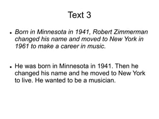 Text 3
 Born in Minnesota in 1941, Robert Zimmerman
changed his name and moved to New York in
1961 to make a career in music.
 He was born in Minnesota in 1941. Then he
changed his name and he moved to New York
to live. He wanted to be a musician.
 