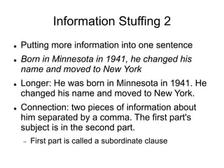 Information Stuffing 2
 Putting more information into one sentence
 Born in Minnesota in 1941, he changed his
name and moved to New York
 Longer: He was born in Minnesota in 1941. He
changed his name and moved to New York.
 Connection: two pieces of information about
him separated by a comma. The first part's
subject is in the second part.
 First part is called a subordinate clause
 