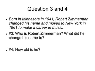 Question 3 and 4
 Born in Minnesota in 1941, Robert Zimmerman
changed his name and moved to New York in
1961 to make a career in music.
 #3: Who is Robert Zimmerman? What did he
change his name to?
 #4: How old is he?
 