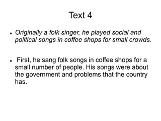 Text 4
 Originally a folk singer, he played social and
political songs in coffee shops for small crowds.
 First, he sang folk songs in coffee shops for a
small number of people. His songs were about
the government and problems that the country
has.
 