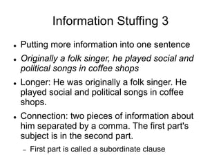 Information Stuffing 3
 Putting more information into one sentence
 Originally a folk singer, he played social and
political songs in coffee shops
 Longer: He was originally a folk singer. He
played social and political songs in coffee
shops.
 Connection: two pieces of information about
him separated by a comma. The first part's
subject is in the second part.
 First part is called a subordinate clause
 