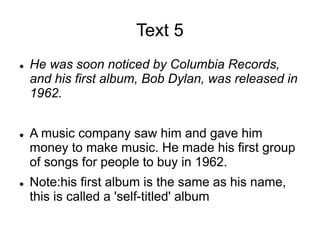 Text 5
 He was soon noticed by Columbia Records,
and his first album, Bob Dylan, was released in
1962.
 A music company saw him and gave him
money to make music. He made his first group
of songs for people to buy in 1962.
 Note:his first album is the same as his name,
this is called a 'self-titled' album
 