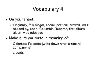 Vocabulary 4
 On your sheet:
 Originally, folk singer, social, political, crowds, was
noticed by, soon, Columbia Records, first album,
album was released
 Make sure you write in meaning of:
 Columbia Records (write down what a record
company is)
 crowds
 