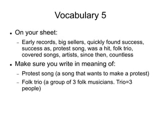 Vocabulary 5
 On your sheet:
 Early records, big sellers, quickly found success,
success as, protest song, was a hit, folk trio,
covered songs, artists, since then, countless
 Make sure you write in meaning of:
 Protest song (a song that wants to make a protest)
 Folk trio (a group of 3 folk musicians. Trio=3
people)
 