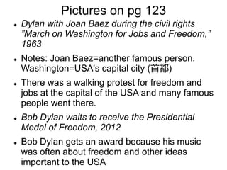 Pictures on pg 123
 Dylan with Joan Baez during the civil rights
”March on Washington for Jobs and Freedom,”
1963
 Notes: Joan Baez=another famous person.
Washington=USA's capital city (首都)
 There was a walking protest for freedom and
jobs at the capital of the USA and many famous
people went there.
 Bob Dylan waits to receive the Presidential
Medal of Freedom, 2012
 Bob Dylan gets an award because his music
was often about freedom and other ideas
important to the USA
 