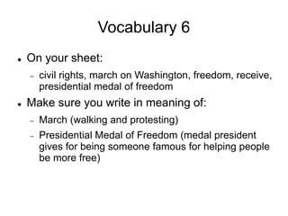 Vocabulary 6
 On your sheet:
 civil rights, march on Washington, freedom, receive,
presidential medal of freedom
 Make sure you write in meaning of:
 March (walking and protesting)
 Presidential Medal of Freedom (medal president
gives for being someone famous for helping people
be more free)
 