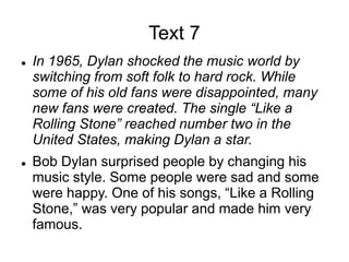 Text 7
 In 1965, Dylan shocked the music world by
switching from soft folk to hard rock. While
some of his old fans were disappointed, many
new fans were created. The single “Like a
Rolling Stone” reached number two in the
United States, making Dylan a star.
 Bob Dylan surprised people by changing his
music style. Some people were sad and some
were happy. One of his songs, “Like a Rolling
Stone,” was very popular and made him very
famous.
 