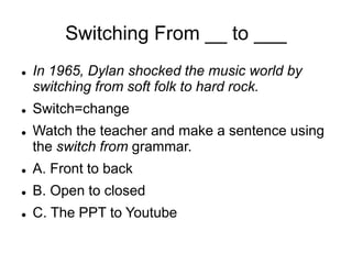 Switching From __ to ___
 In 1965, Dylan shocked the music world by
switching from soft folk to hard rock.
 Switch=change
 Watch the teacher and make a sentence using
the switch from grammar.
 A. Front to back
 B. Open to closed
 C. The PPT to Youtube
 
