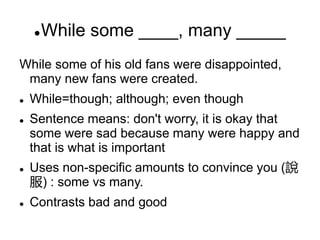 While some ____, many _____
While some of his old fans were disappointed,
many new fans were created.
 While=though; although; even though
 Sentence means: don't worry, it is okay that
some were sad because many were happy and
that is what is important
 Uses non-specific amounts to convince you (說
服) : some vs many.
 Contrasts bad and good
 