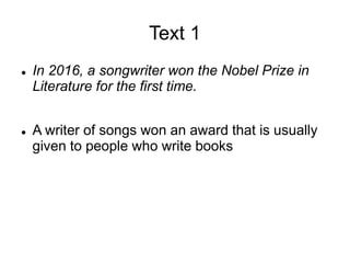 Text 1
 In 2016, a songwriter won the Nobel Prize in
Literature for the first time.
 A writer of songs won an award that is usually
given to people who write books
 