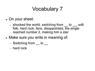 Vocabulary 7
 On your sheet:
 shocked the world, switching from __ to __, soft
folk, hard rock, fans, disappointed, the single
reached number 2, making him a star
 Make sure you write in meaning of:
 Switching from __ to __
 hard rock
 