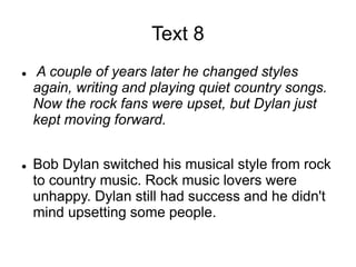 Text 8
 A couple of years later he changed styles
again, writing and playing quiet country songs.
Now the rock fans were upset, but Dylan just
kept moving forward.
 Bob Dylan switched his musical style from rock
to country music. Rock music lovers were
unhappy. Dylan still had success and he didn't
mind upsetting some people.
 
