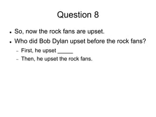 Question 8
 So, now the rock fans are upset.
 Who did Bob Dylan upset before the rock fans?
 First, he upset _____
 Then, he upset the rock fans.
 