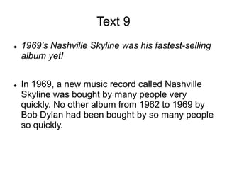 Text 9
 1969's Nashville Skyline was his fastest-selling
album yet!
 In 1969, a new music record called Nashville
Skyline was bought by many people very
quickly. No other album from 1962 to 1969 by
Bob Dylan had been bought by so many people
so quickly.
 