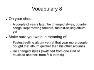Vocabulary 8
 On your sheet:
 A couple of years later, he changed styles, country
songs, kept moving forward, fastest-selling album
yet
 Make sure you write in meaning of:
 Fastest-selling album yet (at that year more people
bought that album quicker than his other albums)
 He changed styles (switched from one kind of
music to another; from folk to rock)
 
