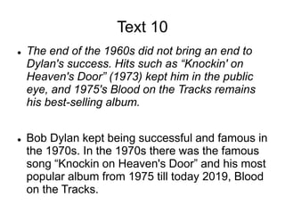 Text 10
 The end of the 1960s did not bring an end to
Dylan's success. Hits such as “Knockin' on
Heaven's Door” (1973) kept him in the public
eye, and 1975's Blood on the Tracks remains
his best-selling album.
 Bob Dylan kept being successful and famous in
the 1970s. In the 1970s there was the famous
song “Knockin on Heaven's Door” and his most
popular album from 1975 till today 2019, Blood
on the Tracks.
 