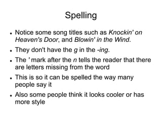 Spelling
 Notice some song titles such as Knockin' on
Heaven's Door, and Blowin' in the Wind.
 They don't have the g in the -ing.
 The ' mark after the n tells the reader that there
are letters missing from the word
 This is so it can be spelled the way many
people say it
 Also some people think it looks cooler or has
more style
 