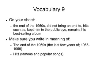 Vocabulary 9
 On your sheet:
 the end of the 1960s, did not bring an end to, hits
such as, kept him in the public eye, remains his
best-selling album
 Make sure you write in meaning of:
 The end of the 1960s (the last few years of; 1966-
1969)
 Hits (famous and popular songs)
 