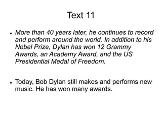 Text 11
 More than 40 years later, he continues to record
and perform around the world. In addition to his
Nobel Prize, Dylan has won 12 Grammy
Awards, an Academy Award, and the US
Presidential Medal of Freedom.
 Today, Bob Dylan still makes and performs new
music. He has won many awards.
 