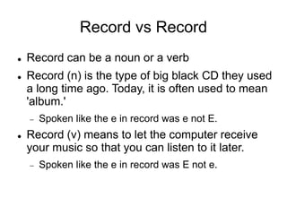 Record vs Record
 Record can be a noun or a verb
 Record (n) is the type of big black CD they used
a long time ago. Today, it is often used to mean
'album.'
 Spoken like the e in record was e not E.
 Record (v) means to let the computer receive
your music so that you can listen to it later.
 Spoken like the e in record was E not e.
 