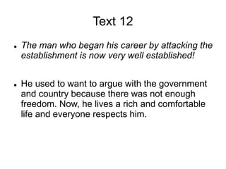 Text 12
 The man who began his career by attacking the
establishment is now very well established!
 He used to want to argue with the government
and country because there was not enough
freedom. Now, he lives a rich and comfortable
life and everyone respects him.
 