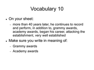 Vocabulary 10
 On your sheet:
 more than 40 years later, he continues to record
and perform, in addition to, grammy awards,
academy awards, began his career, attacking the
establishment, very well established
 Make sure you write in meaning of:
 Grammy awards
 Academy awards
 
