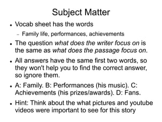 Subject Matter
 Vocab sheet has the words
 Family life, performances, achievements
 The question what does the writer focus on is
the same as what does the passage focus on.
 All answers have the same first two words, so
they won't help you to find the correct answer,
so ignore them.
 A: Family. B: Performances (his music). C:
Achievements (his prizes/awards). D: Fans.
 Hint: Think about the what pictures and youtube
videos were important to see for this story
 