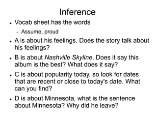Inference
 Vocab sheet has the words
 Assume, proud
 A is about his feelings. Does the story talk about
his feelings?
 B is about Nashville Skyline. Does it say this
album is the best? What does it say?
 C is about popularity today, so look for dates
that are recent or close to today's date. What
can you find?
 D is about Minnesota, what is the sentence
about Minnesota? Why did he leave?
 