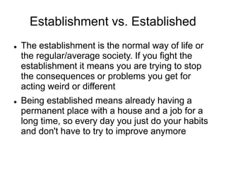 Establishment vs. Established
 The establishment is the normal way of life or
the regular/average society. If you fight the
establishment it means you are trying to stop
the consequences or problems you get for
acting weird or different
 Being established means already having a
permanent place with a house and a job for a
long time, so every day you just do your habits
and don't have to try to improve anymore
 