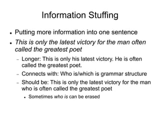 Information Stuffing
 Putting more information into one sentence
 This is only the latest victory for the man often
called the greatest poet
 Longer: This is only his latest victory. He is often
called the greatest poet.
 Connects with: Who is/which is grammar structure
 Should be: This is only the latest victory for the man
who is often called the greatest poet
 Sometimes who is can be erased
 