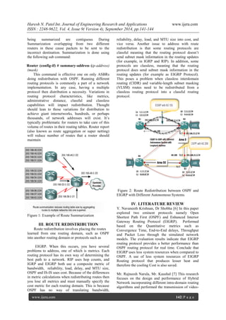 Haresh N. Patel Int. Journal of Engineering Research and Applications www.ijera.com 
ISSN : 2248-9622, Vol. 4, Issue 9( Version 4), September 2014, pp.141-144 
www.ijera.com 142| P a g e 
being summarized are contiguous During Summarization overlapping from two different routers in these cause packets to be sent to the incorrect destination. Summarization is done using the following sub command: Router (config-if) # summary-address (ip-address) (mask) This command is effective one on only ASBRs doing redistribution with OSPF. Running different routing protocols is commonly a part of a network implementation. In any case, having a multiple protocol then distribution a necessity. Variations in routing protocol characteristics, like metrics, administrative distance, classful and classless capabilities will impact redistribution. Thought should lean to those variations for distribution to achieve giant internetworks, hundreds, or perhaps thousands, of network addresses will exist. It’s typically problematic for routers to take care of this volume of routes in their routing tables. Router report (also known as route aggregation or super netting) will reduce number of routes that a router should maintain Figure 1: Example of Route Summarization III. ROUTE REDISTRIBUTION Route redistribution involves placing the routes learned from one routing domain, such as OSPF into another routing domain or protocols such as 
EIGRP. When this occurs, you have several problems to address, one of which is metrics. Each routing protocol has its own way of determining the best path to a network. RIP uses hop counts, and IGRP and EIGRP both use a composite metric of bandwidth, reliability, load, delay, and MTU size, OSPF and IS-IS uses cost. Because of the differences in metric calculations when redistributing routes then you lose all metrics and must manually specify the cost metric for each routing domain. This is because OSPF has no way of translating bandwidth, reliability, delay, load, and MTU size into cost, and vice versa. Another issue to address with route redistribution is that some routing protocols are classful meaning that the routing protocol doesn’t send subnet mask information in the routing updates (for example, in IGRP and RIP). In addition, some protocols are classless, meaning that the routing protocol does send subnet mask information in the routing updates (for example as EIGRP Protocol). This poses a problem when classless interdomain routing (CIDR) and variable-length subnet masking (VLSM) routes need to be redistributed from a classless routing protocol into a classful routing protocol. Figure 2: Route Redistribution between OSPF and EIGRP with Different Autonomous Systems. IV. LITERATURE REVIEW Y. Navaneeth Krishnan, Dr Shobha [6] In this paper explored two eminent protocols namely Open Shortest Path First (OSPF) and Enhanced Interior Gateway Routing Protocol (EIGRP). Performed based on the Quantitative metrics such as Convergence Time, End-to-End delays, Throughput and Packet Loss through the simulated network models. The evaluation results indicate that EIGRP routing protocol provides a better performance than OSPF routing protocol for real time. Conclude that EIGRP uses less system resources when compared to OSPF. A use of less system resources of EIGRP Routing protocol that produces lesser heat and therefore the cooling Cost is also saved. 
Mr. Rajneesh Narula, Mr. Kaushal [7] This research focuses on the design and performance of Hybrid Network incorporating different intra-domain routing algorithms and performed the transmission of video-  