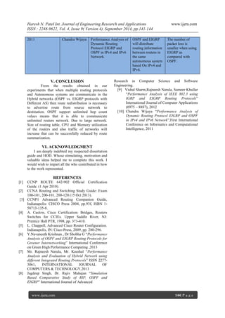 Haresh N. Patel Int. Journal of Engineering Research and Applications www.ijera.com 
ISSN : 2248-9622, Vol. 4, Issue 9( Version 4), September 2014, pp.141-144 
www.ijera.com 144| P a g e 
2011 Chandra Wijaya Performance Analysis of Dynamic Routing Protocol EIGRP and OSPF in IPv4 and IPv6 Network. OSPF and EIGRP will distribute routing information between routers in the same autonomous system based On IPv4 and IPv6. The number of packet loss is smaller when using EIGRP as compared with OSPF. 
V. CONCLUSION From the results obtained in our experiments that when multiple routing protocols and Autonomous systems are communicate in the Hybrid networks (OSPF vs. EIGRP protocols with Different AS) then route redistribution is necessary to advertise route from source network to destination. OSPF support unlimited hop count values means that it is able to communicate unlimited routers network. Due to large network. Size of routing table, CPU and Memory utilization of the routers and also traffic of networks will increase that can be successfully reduced by route summarization. VI. ACKNOWLEDGMENT I am deeply indebted my respected dissertation guide and HOD. Whose stimulating, motivation and valuable ideas helped me to complete this work. I would wish to impart all the who contributed in how to the work represented. REFERENCES [1] CCNP ROUTE 642-902 Official Certification Guide. (1 Apr 2010). [2] CCNA Routing and Switching Study Guide: Exam 100-101, 200-101, 200-120 (15 Oct 2013). [3] CCNP1 Advanced Routing Companion Guide, Indianapolis: CISCO Press 2004, pp.93f, ISBN 1- 58713-135-8. [4] A. Caslow, Cisco Certification: Bridges, Routers Switches for CCIEs. Upper Saddle River, NJ: Prentice Hall PTR, 1998, pp. 373-410. [5] L. Chappell, Advanced Cisco Router Configuration. Indianapolis, IN: Cisco Press, 2009, pp. 280-296. [6] Y.Navaneeth Krishnan , Dr Shobha G “Performance Analysis of OSPF and EIGRP Routing Protocols for Greener Internetworking” International Conference on Green High Performance Computing ,2013 [7] Mr. Rajneesh Narula, Mr. Kaushal “Performance Analysis and Evaluation of Hybrid Network using different Integrated Routing Protocols” ISSN 2277- 3061, INTERNATIONAL JOURNAL OF COMPUTERS & TECHNOLOGY,2013 [8] Jagdeep Singh, Dr. Rajiv Mahajan “Simulation Based Comparative Study of RIP, OSPF and EIGRP” International Journal of Advanced 
Research in Computer Science and Software Engineering. [9] Vishal Sharm,Rajneesh Narula, Sumeer Khullar “Performance Analysis of IEEE 802.3 using IGRP and EIGRP Routing Protocols” International Journal of Computer Applications (0975 – 8887), 2012 [10] Chandra Wijaya “Performance Analysis of Dynamic Routing Protocol EIGRP and OSPF in IPv4 and IPv6 Network”,First International Conference on Informatics and Computational Intelligence, 2011 