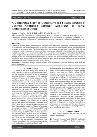 Apoorv Singh et al Int. Journal of Engineering Research and Applications www.ijera.com 
ISSN : 2248-9622, Vol. 4, Issue 9( Version 5), September 2014, pp.118-123 
www.ijera.com 118 | P a g e 
A Comparative Study on Compressive and Flexural Strength of Concrete Containing Different Admixtures as Partial Replacement of Cement Apoorv Singh*, Prof. R.D Patel**, Khalid Raza*** *(M. Tech Student, Department of Civil Engineering, M.M.M University of Technology, Gorakhpur, U.P,) **(Associate Professor, Department of Civil Engineering, M.M.M University of Technology, Gorakhpur, U.P) ***( M. Tech Student, Department of Civil Engineering, M.M.M University of Technology, Gorakhpur, U.P,) ABSTRACT Concrete is the most widely used material in the world today. This paper is about the comparative study of the flexural strength and compressive strength of concrete when different admixtures are used as partial replacement of cement in the concrete mix. The mineral admixtures that are used here are Silica Fume, Rice Husk Ash and Iron slag as partial replacement of cement. All these materials are industrial waste products and are abundantly available nowadays. These materials have high silica content and pozzolanic properties and can be effectively used as a replacement of cement during the formation of High Performance Concrete. Compressive and Flexural strength are the two most important characteristic of concrete and are calculated for the hardened concrete to analyze the load bearing capacity for design purposes. Thus for the effective judgment of type of mineral admixtures to be used a comparative study is very useful. 
Keywords – Compressive strength, flexural strength, High Performance Concrete, Iron slag, Rice Husk Ash (RHA), Silica fume 
I. INTRODUCTION 
Cement is the most widely used material in today’s world. It is used in all the construction works. But the formation of cement is not a sustainable process as it releases a large amount of CO2 gas in the environment which is the main component of the greenhouse gases. Thus it is inevitable to find suitable material for the partial replacement of cement in concrete mix design. Silica Fume, Rice Husk Ash and Iron Slag are highly siliceous materials and have good pozzolanic properties. Thus these materials can be effectively used as a partial replacement of cement to impart improved properties to the concrete. (S.A Khedr et al., 1994) studied the effect of use of silica fume to obtain High Performance Concrete. (G.A Rama Rao et al, 1989) studied the nature and reactivity of silica available in Rice Husk Ash (RHA). The effect of use of RHA in concrete was studied by Sandesh D Deshmukh et al, (2011). Iron slag is a waste product from iron and Steel Manufacturing Industries. The use of iron slag in concrete was studied by (S.S Sun et al, 2007) and the effect of use of iron slag in concrete was studied by (C.H Huang et al,2004). Also all these materials are industrial waste products that are abundantly available in India. Their disposal is also a problem and if filled in a land fill, these have many deleterious effects on the environment. Compressive and Flexural strengths are the most important properties of the hardened concrete that signifies its load 
bearing capacity. Also as concrete is weak in tension thus it is important to calculate the bending load the concrete beam can carry before failure. In this research a comparative study is conducted to calculate and compare the compressive and flexural strength that is imparted to any concrete when Silica Fume, RHA and Iron Slag are used separately as a partial replacement of cement. For this purpose 5%, 10%, 15% and 20% replacement of cement was done by the mineral admixtures using one at a time and the flexural strength and compressive strengths were calculated. Compressive and Flexural strength testing was done according to IS: 516-1959. Then a comparative result is shown with a table and the variation of the compressive and flexural strength comparatively according to the replacement of cement with mineral admixtures is also shown graphically. This research work can provide a guideline for the priority of use of any particular type of admixture in construction and also gives the values of the compressive and flexural strength provided by these materials to the concrete. 
II. MATERIALS USED 
The various materials that are used in this research are as follow:- 
2.1 Cement:- Cement of grade OPC43 is used that is commercially available in Indian market. The 
RESEARCH ARTICLE OPEN ACCESS  