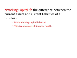 •Working Capital  the difference between the
current assets and current liabilities of a
business
• More working capital is better
• This is a measure of financial health
 