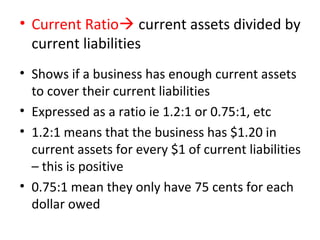 • Current Ratio current assets divided by
current liabilities
• Shows if a business has enough current assets
to cover their current liabilities
• Expressed as a ratio ie 1.2:1 or 0.75:1, etc
• 1.2:1 means that the business has $1.20 in
current assets for every $1 of current liabilities
– this is positive
• 0.75:1 mean they only have 75 cents for each
dollar owed
 