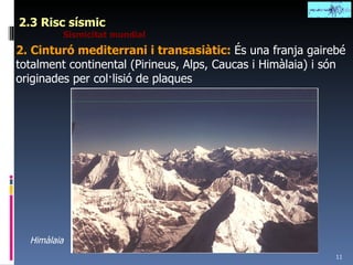 2.3 Risc sísmic Sismicitat mundial 2. Cinturó mediterrani i transasiàtic:  És una franja gairebé totalment continental (Pirineus, Alps, Caucas i Himàlaia) i són originades per col·lisió de plaques Himàlaia 