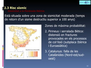 2.3 Risc sísmic Sismicitat a la Península Ibèrica Està situada sobre una zona de sismicitat moderada (temps de retorn d’un sisme destructiu superior a 100 anys) Zones de màxima probabilitat: Pirineus i serralada Bètica: distensió en fractures provocades en els processos de col·lisió (subplaca Ibèrica i Euroasiàtica) Catalunya: falla de les Catalànides (Nord-est/sud-oest) 