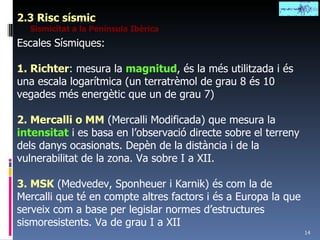 2.3 Risc sísmic Sismicitat a la Península Ibèrica Escales Sísmiques: 1. Richter : mesura la  magnitud , és la més utilitzada i és una escala logarítmica (un terratrèmol de grau 8 és 10 vegades més energètic que un de grau 7) 2. Mercalli o MM  (Mercalli Modificada) que mesura la  intensitat  i es basa en l’observació directe sobre el terreny dels danys ocasionats. Depèn de la distància i de la vulnerabilitat de la zona. Va sobre I a XII. 3. MSK  (Medvedev, Sponheuer i Karnik) és com la de Mercalli que té en compte altres factors i és a Europa la que serveix com a base per legislar normes d’estructures sismoresistents. Va de grau I a XII 